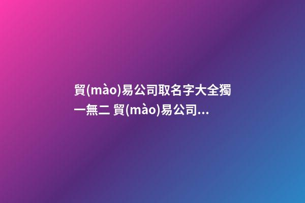 貿(mào)易公司取名字大全獨一無二 貿(mào)易公司取什么名字好